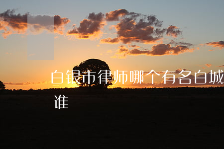 白银市律师哪个有名(白城最有名气的律师有谁)
