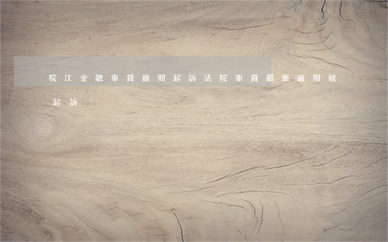 皖江金融車貸逾期起訴法院(車貸嚴重逾期被起訴)
