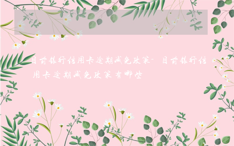 目前银行信用卡逾期减免政策-目前银行信用卡逾期减免政策有哪些
