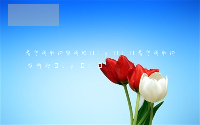 看守所和拘留所的區(qū)別(看守所和拘留所的區(qū)別)