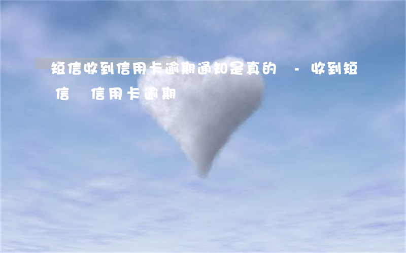 短信收到信用卡逾期通知是真的嗎-收到短信說信用卡逾期