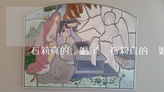 石莉真的離婚了嗎(石莉真的離婚了嗎)