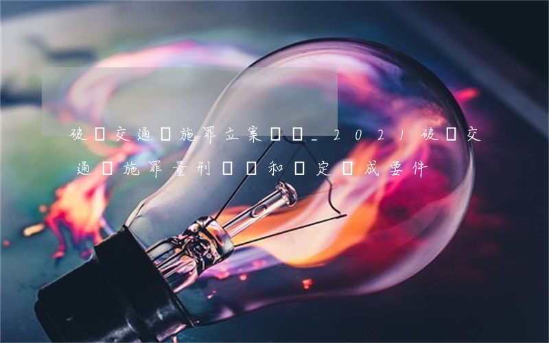 破壞交通設施罪立案標準_2021破壞交通設施罪量刑標準和認定構成要件