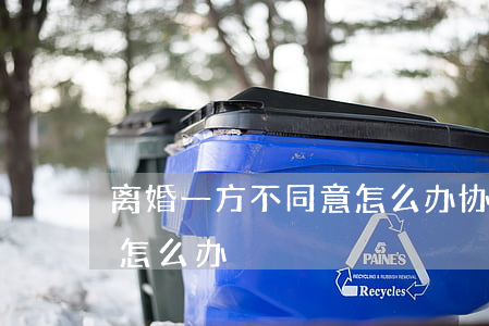 离婚 一方不同意怎么办(协议离婚一方不同意怎么办)