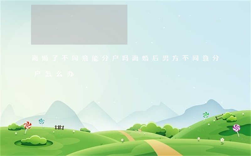 离婚了不同意能分户吗(离婚后男方不同意分户怎么办)