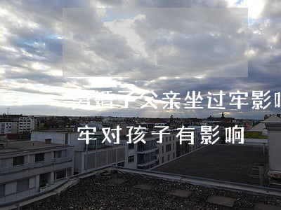 离婚了父亲坐过牢影响孩子吗(离婚父亲坐过牢对孩子有影响)