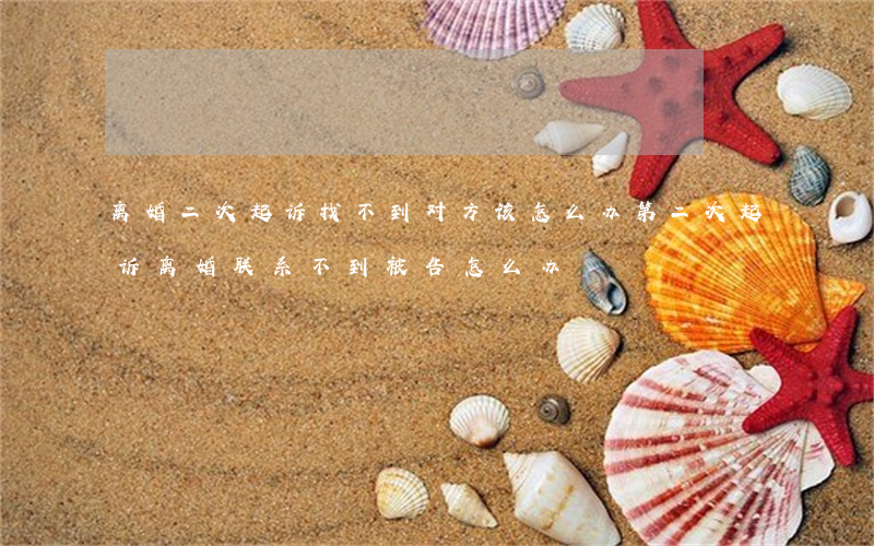 离婚二次起诉找不到对方该怎么办(第二次起诉离婚联系不到被告怎么办)