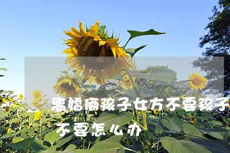 离婚俩孩子女方不要孩子(离婚俩孩子女方都不要怎么办)