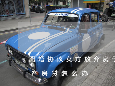离婚协议女方放弃房子(协议离婚一方放弃房产,房贷怎么办)