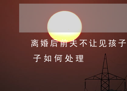 离婚后前夫不让见孩子怎么办(前夫不让见孩子如何处理)
