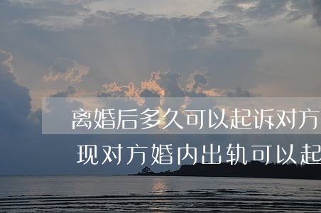 离婚后多久可以起诉对方婚内出轨(离完婚发现对方婚内出轨可以起诉吗)