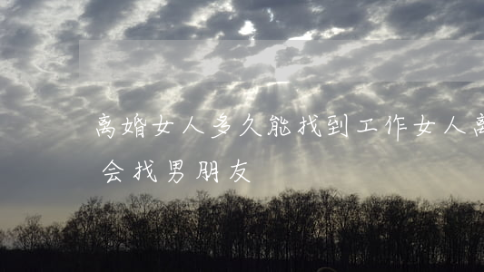离婚女人多久能找到工作(女人离婚多久后才会找男朋友)