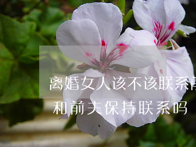 离婚女人该不该联系前夫(女人离婚后还应该和前夫保持联系吗)