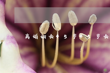离婚妇女45岁(45岁女人离婚)