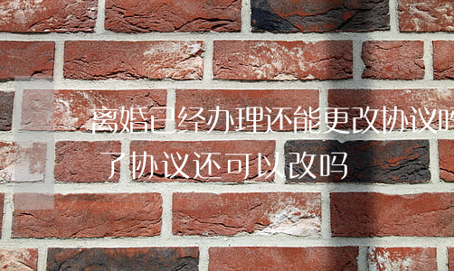 离婚已经办理还能更改协议吗(离婚手续办完了,协议还可以改吗)