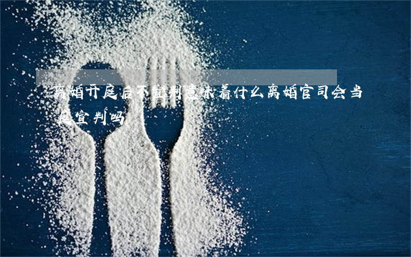 离婚开庭后不宣判意味着什么(离婚官司会当庭宣判吗)