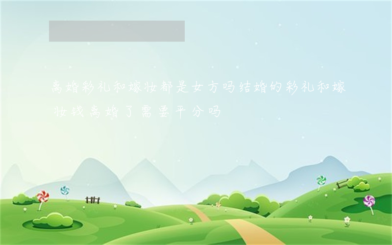离婚彩礼和嫁妆都是女方吗(结婚的彩礼和嫁妆钱离婚了需要平分吗)