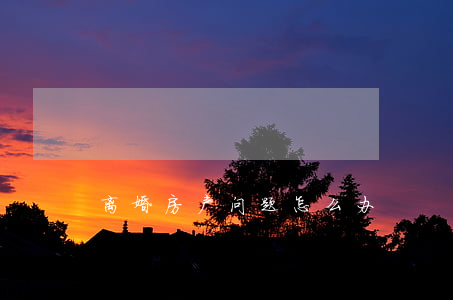 离婚房产问题怎么办