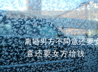 离婚男方不同意还要女方给钱(离婚男方不同意还要女方给钱)