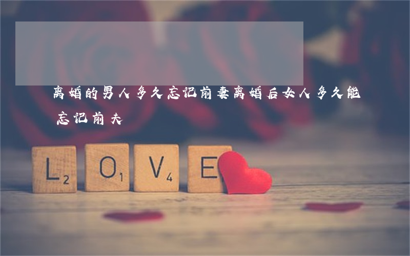 离婚的男人多久忘记前妻(离婚后女人多久能忘记前夫)