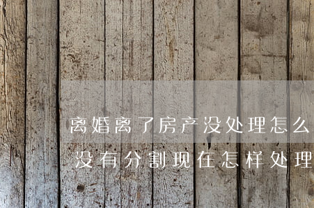 离婚离了房产没处理怎么办(离婚后房产一直没有分割,现在怎样处理?)