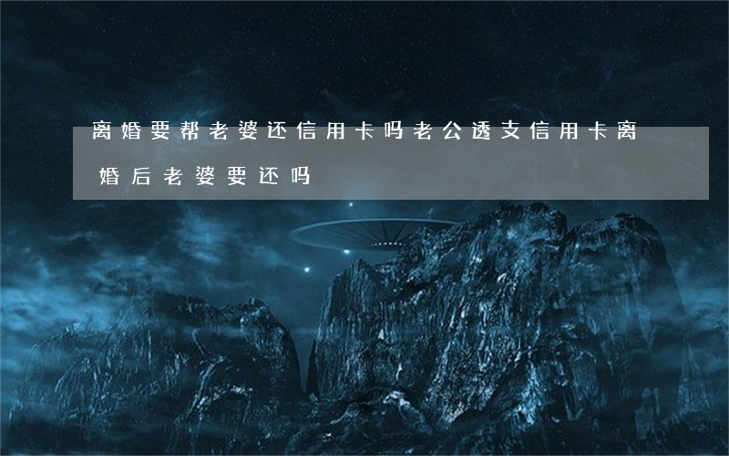 离婚要帮老婆还信用卡吗(老公透支信用卡离婚后老婆要还吗)