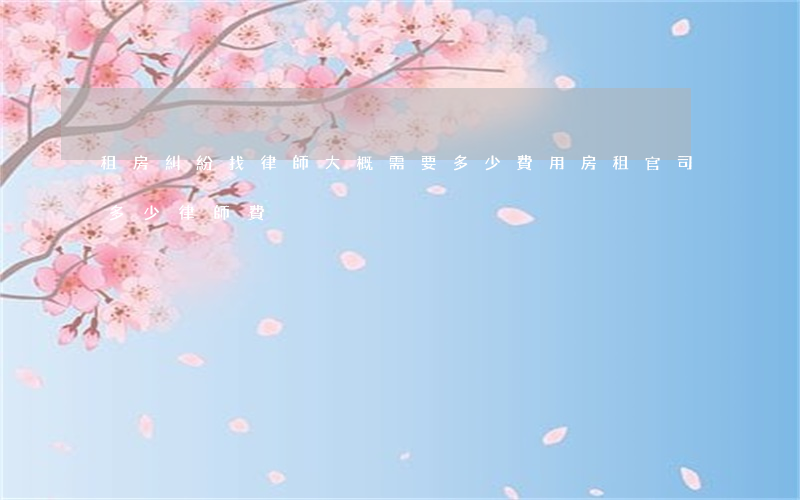 租房糾紛找律師大概需要多少費用(房租官司多少律師費)