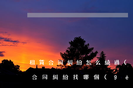 租賃合同糾紛怎么繞過(guò)仲裁(租賃合同糾紛找哪個(gè)部門(mén)解決最快)
