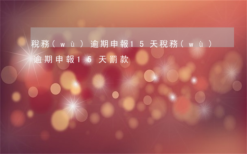稅務(wù)逾期申報15天(稅務(wù)逾期申報15天罰款)