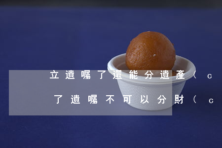立遺囑了還能分遺產(chǎn)嗎(老人立了遺囑不可以分財(cái)產(chǎn)嗎)