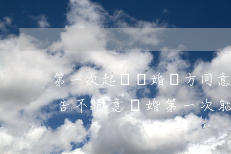 第一次起訴離婚對方同意了能離掉嗎(如果被告不同意離婚第一次能不能離得掉)