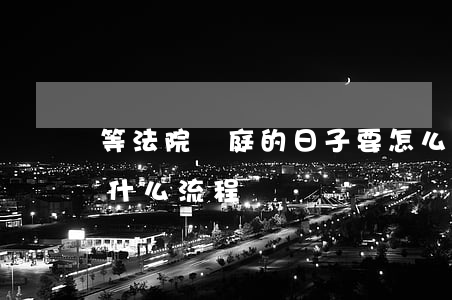 等法院開庭的日子要怎么做(法院開庭后還有什么流程)