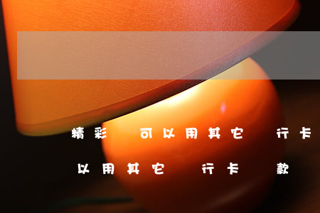 精彩貸可以用其它銀行卡還款嗎-精彩貸可以用其它銀行卡還款嗎安全嗎