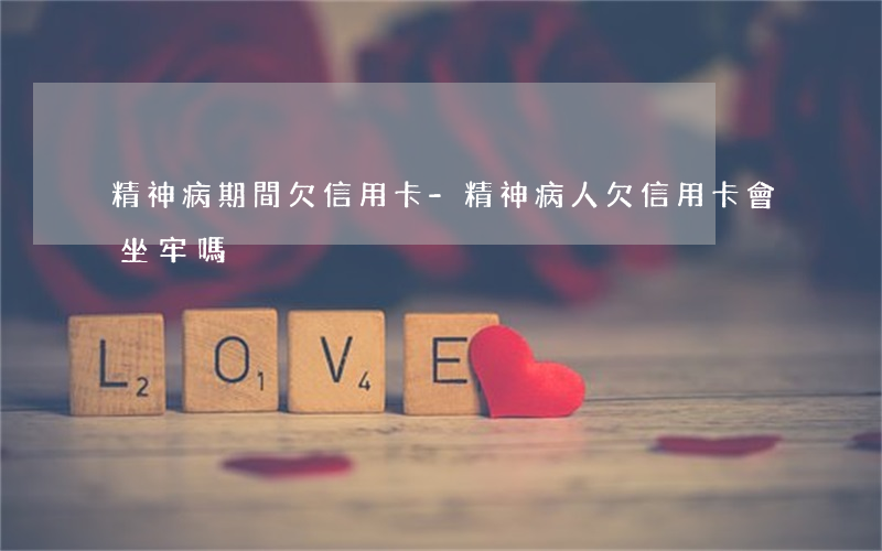 精神病期間欠信用卡-精神病人欠信用卡會坐牢嗎