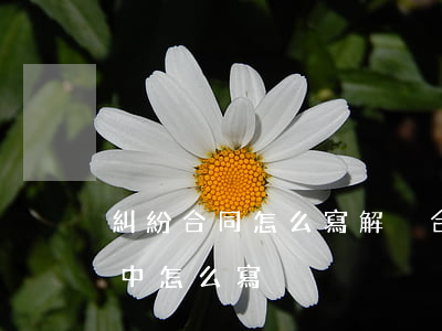 糾紛合同怎么寫(解決合同糾紛的方式在合同中怎么寫)