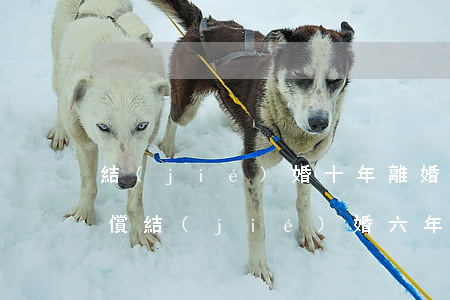 結(jié)婚十年離婚女方能得到什么補償(結(jié)婚六年離婚補償女方多少錢)