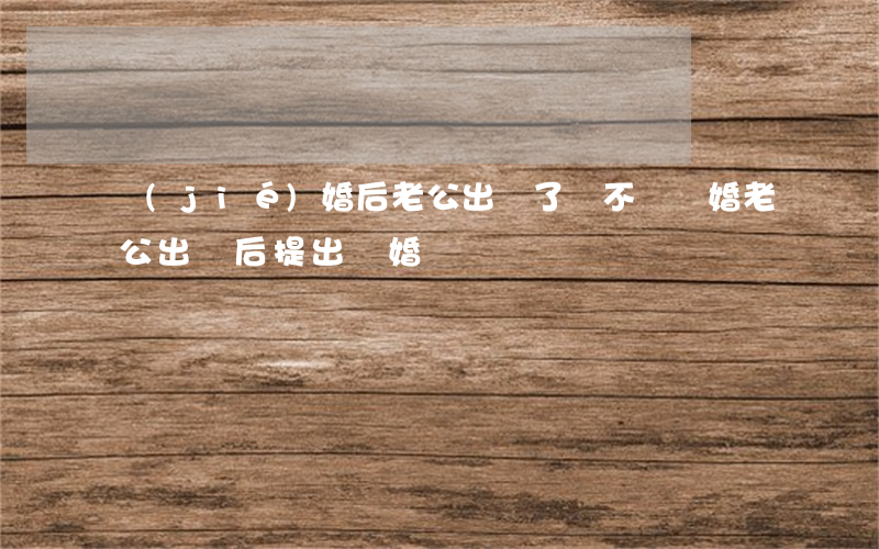 結(jié)婚后老公出軌了該不該離婚(老公出軌后提出離婚)