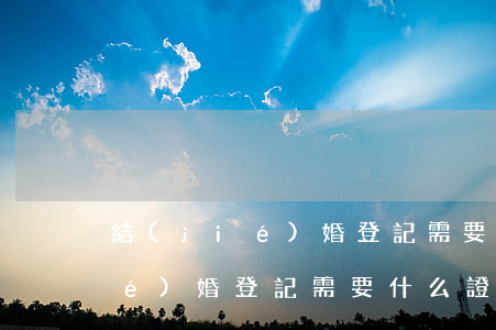 結(jié)婚登記需要什么證件(結(jié)婚登記需要什么證件)