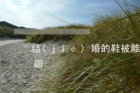 結(jié)婚的鞋被離婚的女人穿了怎么辦
