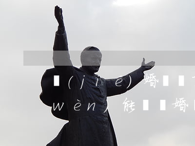 結(jié)婚證丟了請(qǐng)問(wèn)能辦離婚嗎(離婚證弄丟了可以結(jié)婚嗎)