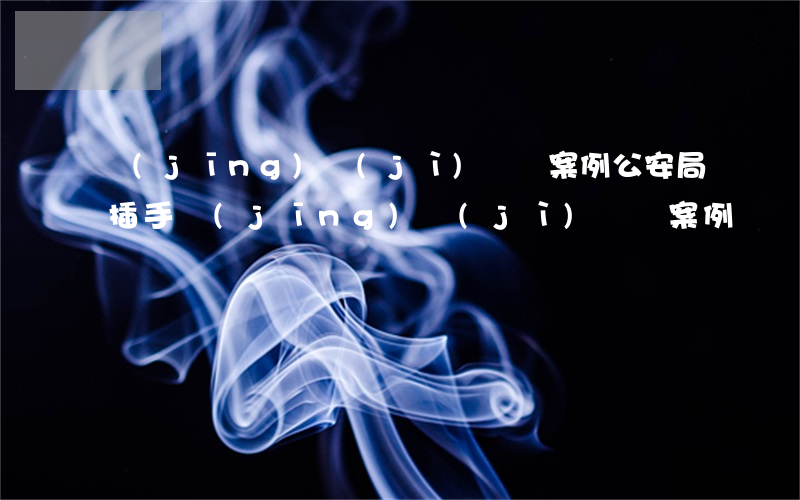 經(jīng)濟(jì)糾紛案例(公安局插手經(jīng)濟(jì)糾紛案例)