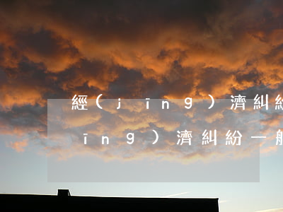 經(jīng)濟糾紛一般怎么解決(經(jīng)濟糾紛一般怎么解決)