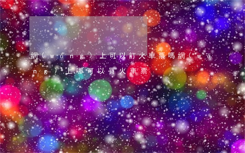 網(wǎng)上可以訂火車票嗎(網(wǎng)上哪可以買火車票)