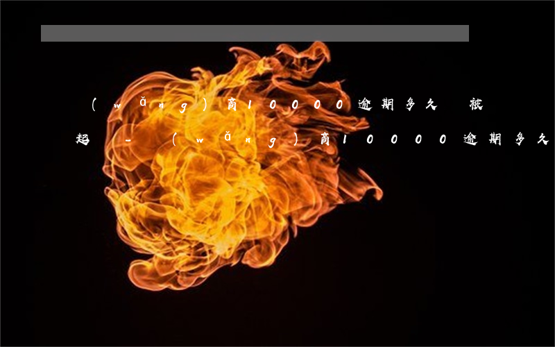 網(wǎng)商10000逾期多久會被起訴-網(wǎng)商10000逾期多久會被起訴呢