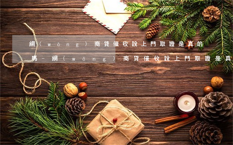 網(wǎng)商貸催收說上門取證是真的嗎-網(wǎng)商貸催收說上門取證是真的嗎嗎