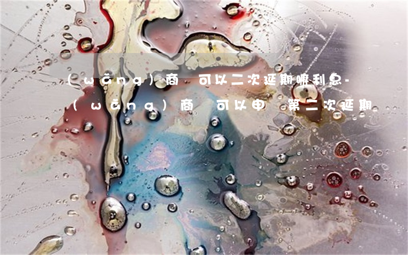 網(wǎng)商貸可以二次延期嘛利息-網(wǎng)商貸可以申請第二次延期嗎