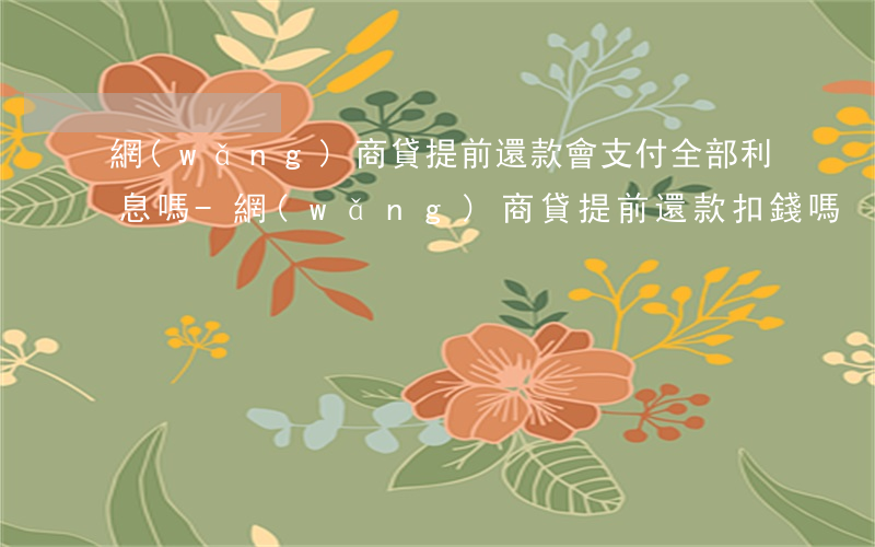 網(wǎng)商貸提前還款會支付全部利息嗎-網(wǎng)商貸提前還款扣錢嗎
