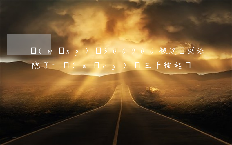 網(wǎng)貸300000被起訴到法院了-網(wǎng)貸三千被起訴