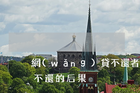 網(wǎng)貸不還者，網(wǎng)貸不還的后果