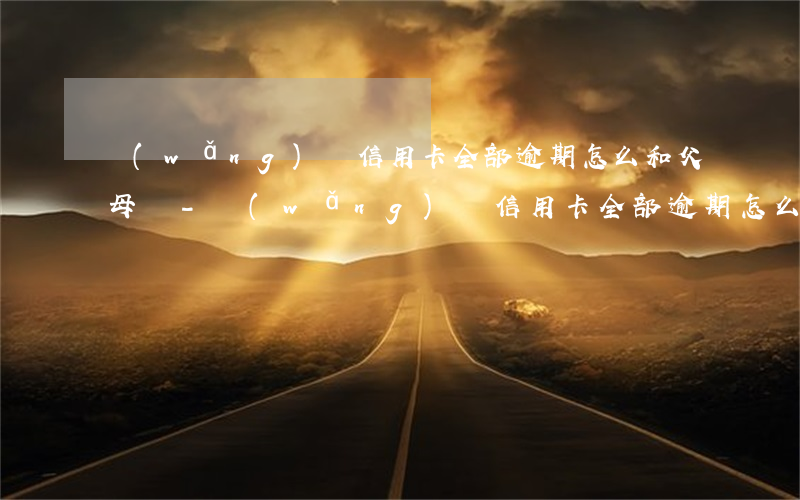 網(wǎng)貸信用卡全部逾期怎么和父母說-網(wǎng)貸信用卡全部逾期怎么和父母說還款